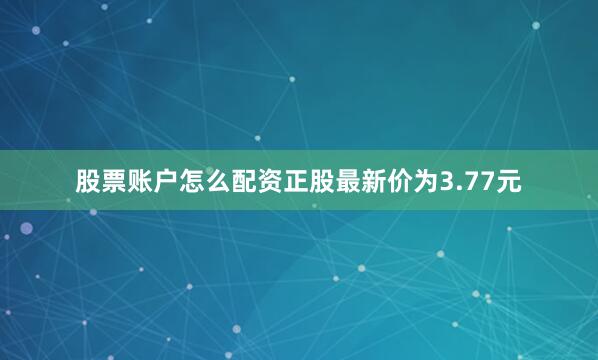 股票账户怎么配资正股最新价为3.77元