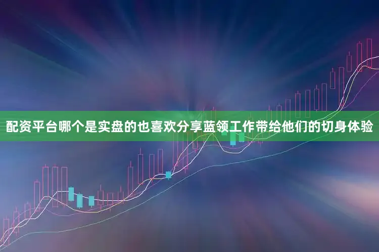 配资平台哪个是实盘的也喜欢分享蓝领工作带给他们的切身体验