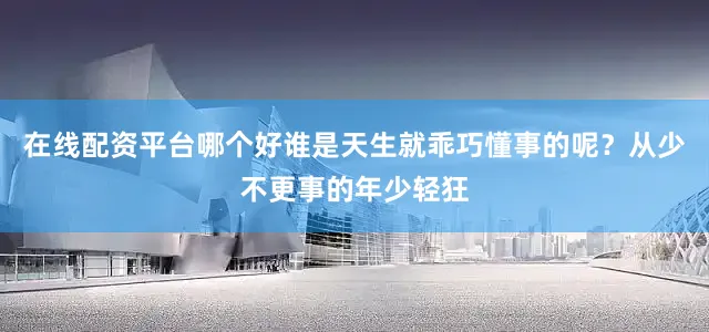 在线配资平台哪个好谁是天生就乖巧懂事的呢？从少不更事的年少轻狂