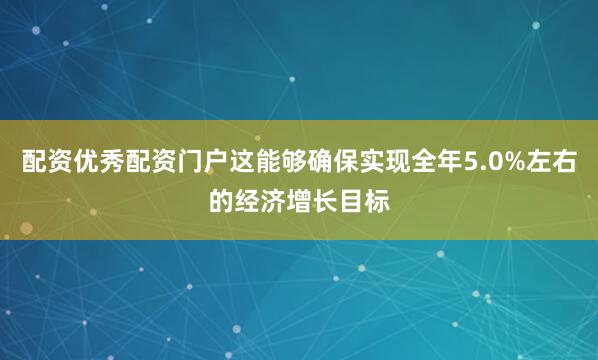 配资优秀配资门户这能够确保实现全年5.0%左右的经济增长目标