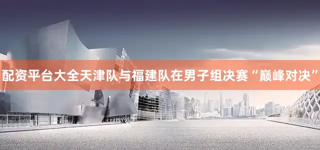 配资平台大全天津队与福建队在男子组决赛“巅峰对决”