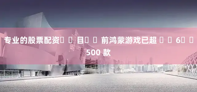 专业的股票配资‏‏目‏‏前鸿蒙游戏已超 ‏‏6‏‏500 款